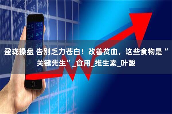 盈珑操盘 告别乏力苍白！改善贫血，这些食物是“关键先生”_食用_维生素_叶酸