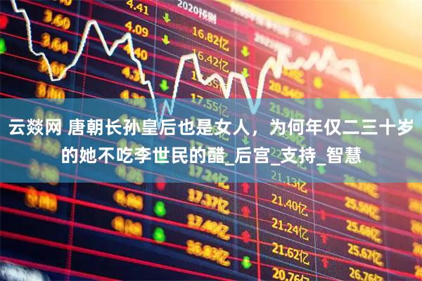 云燚网 唐朝长孙皇后也是女人，为何年仅二三十岁的她不吃李世民的醋_后宫_支持_智慧