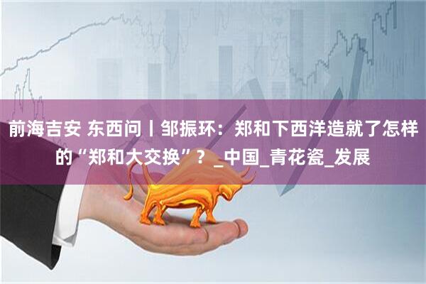 前海吉安 东西问丨邹振环：郑和下西洋造就了怎样的“郑和大交换”？_中国_青花瓷_发展