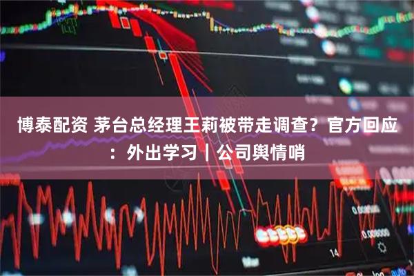 博泰配资 茅台总经理王莉被带走调查？官方回应：外出学习｜公司舆情哨