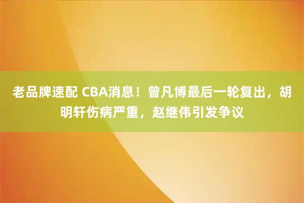 老品牌速配 CBA消息！曾凡博最后一轮复出，胡明轩伤病严重，赵继伟引发争议