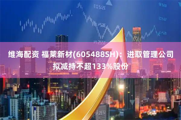 维海配资 福莱新材(605488SH)：进取管理公司拟减持不超133%股份