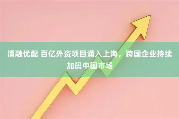 涌融优配 百亿外资项目涌入上海，跨国企业持续加码中国市场