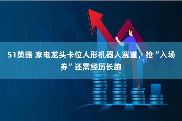 51策略 家电龙头卡位人形机器人赛道，抢“入场券”还需经历长跑
