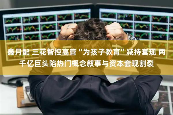鑫月配 三花智控高管“为孩子教育”减持套现 两千亿巨头陷热门概念叙事与资本套现割裂