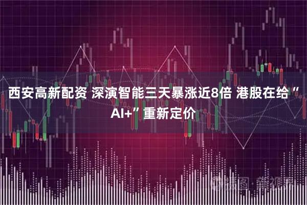 西安高新配资 深演智能三天暴涨近8倍 港股在给“AI+”重新定价
