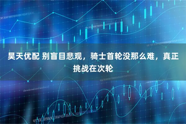 昊天优配 别盲目悲观，骑士首轮没那么难，真正挑战在次轮