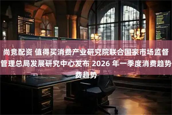 尚竞配资 值得买消费产业研究院联合国家市场监督管理总局发展研究中心发布 2026 年一季度消费趋势
