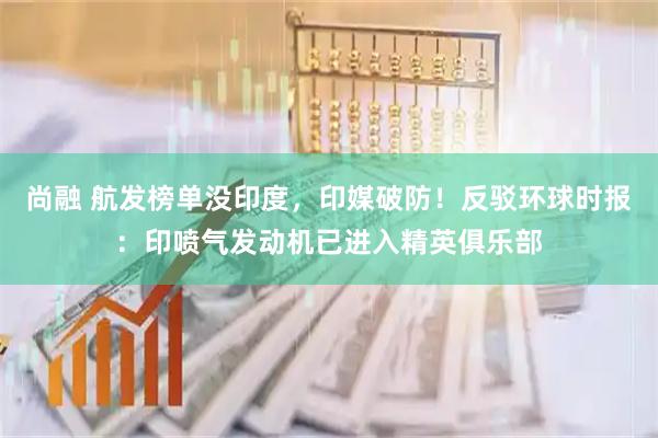 尚融 航发榜单没印度，印媒破防！反驳环球时报：印喷气发动机已进入精英俱乐部