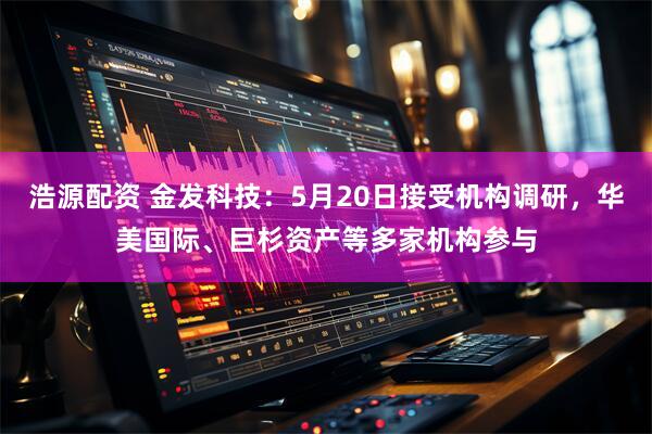 浩源配资 金发科技:5月20日接受机构调研,华美国际、巨杉资产等多家机构参与