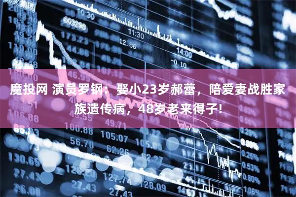魔投网 演员罗钢:娶小23岁郝蕾,陪爱妻战胜家族遗传病,48岁老来得子!