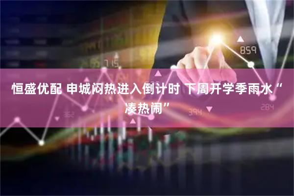 恒盛优配 申城闷热进入倒计时 下周开学季雨水“凑热闹”