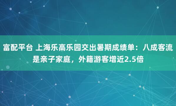 富配平台 上海乐高乐园交出暑期成绩单：八成客流是亲子家庭，外籍游客增近2.5倍