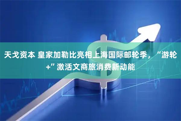 天戈资本 皇家加勒比亮相上海国际邮轮季，“游轮+”激活文商旅消费新动能